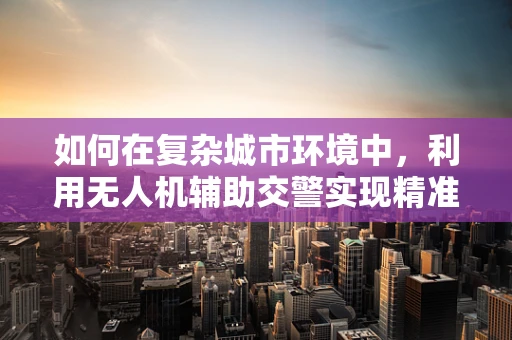 如何在复杂城市环境中，利用无人机辅助交警实现精准定位导航？