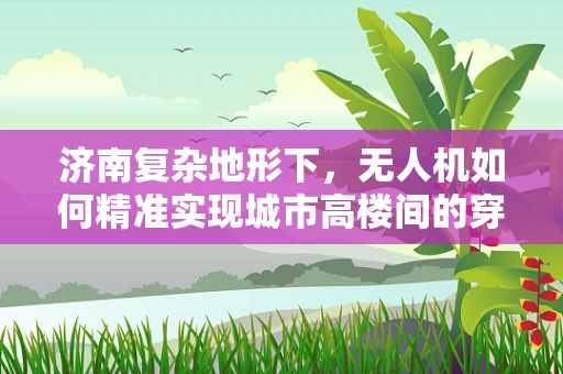 济南复杂地形下，无人机如何精准实现城市高楼间的穿梭定位？