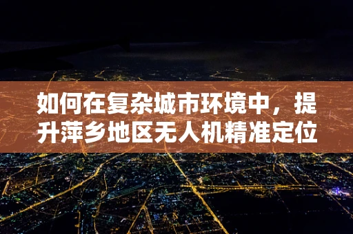 如何在复杂城市环境中，提升萍乡地区无人机精准定位导航的挑战与对策？