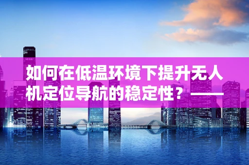 如何在低温环境下提升无人机定位导航的稳定性？—— 暖宝宝的意外应用？