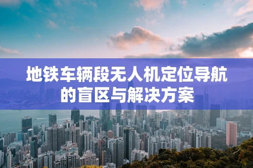 地铁车辆段无人机定位导航的盲区与解决方案