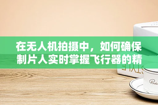 在无人机拍摄中，如何确保制片人实时掌握飞行器的精准位置？
