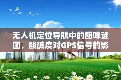 无人机定位导航中的醋味谜团，酸碱度对GPS信号的影响？