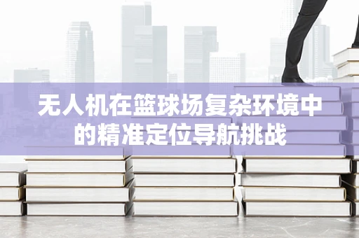 无人机在篮球场复杂环境中的精准定位导航挑战