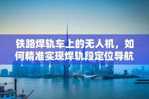 铁路焊轨车上的无人机，如何精准实现焊轨段定位导航？
