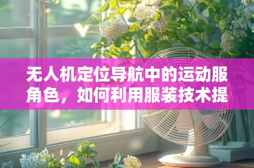 无人机定位导航中的运动服角色，如何利用服装技术提升飞行安全？
