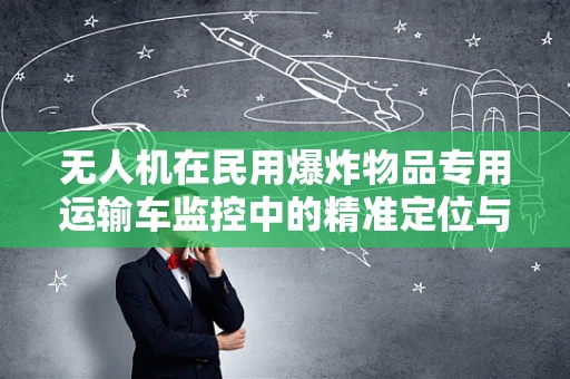 无人机在民用爆炸物品专用运输车监控中的精准定位与导航挑战