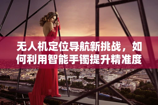 无人机定位导航新挑战，如何利用智能手镯提升精准度？