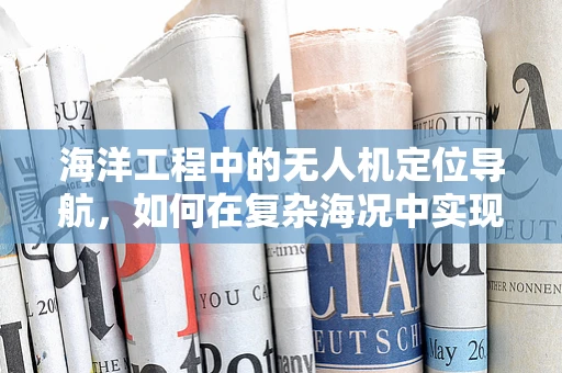 海洋工程中的无人机定位导航，如何在复杂海况中实现精准定位？
