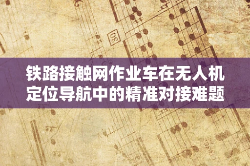 铁路接触网作业车在无人机定位导航中的精准对接难题