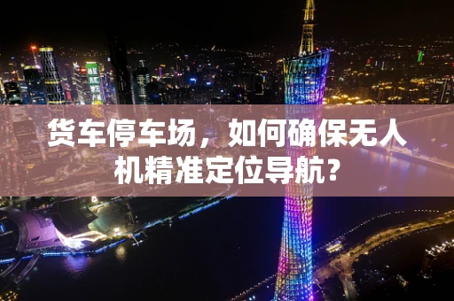 货车停车场，如何确保无人机精准定位导航？