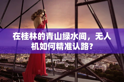 在桂林的青山绿水间，无人机如何精准认路？