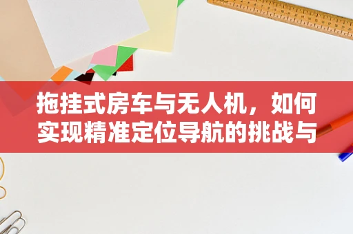 拖挂式房车与无人机，如何实现精准定位导航的挑战与解决方案？