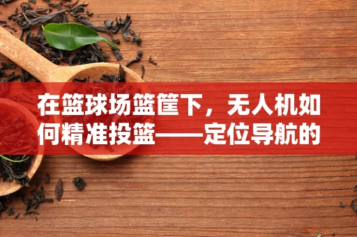 在篮球场篮筐下，无人机如何精准投篮——定位导航的挑战与解决方案