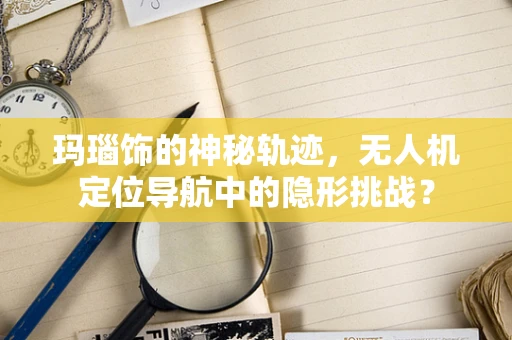 玛瑙饰的神秘轨迹，无人机定位导航中的隐形挑战？
