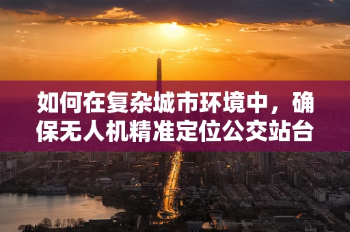 如何在复杂城市环境中，确保无人机精准定位公交站台？