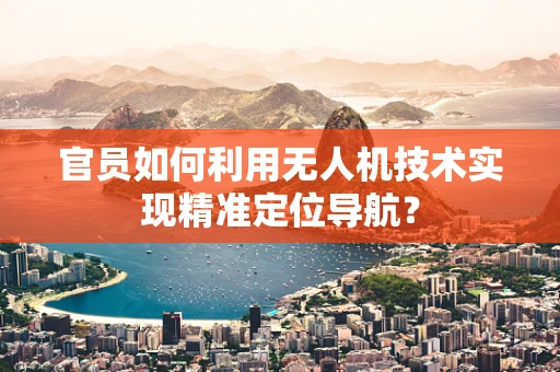 官员如何利用无人机技术实现精准定位导航？