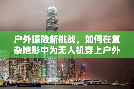 户外探险新挑战，如何在复杂地形中为无人机穿上户外服实现精准定位导航？