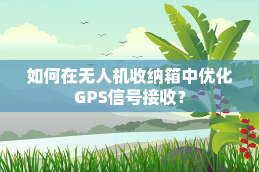 如何在无人机收纳箱中优化GPS信号接收？