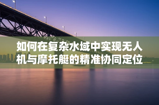 如何在复杂水域中实现无人机与摩托艇的精准协同定位？