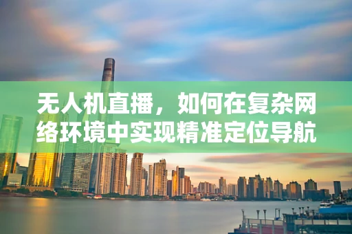 无人机直播，如何在复杂网络环境中实现精准定位导航？