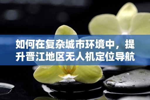 如何在复杂城市环境中，提升晋江地区无人机定位导航的精准度？