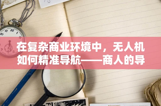 在复杂商业环境中，无人机如何精准导航——商人的导航挑战与解决方案？