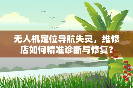 无人机定位导航失灵，维修店如何精准诊断与修复？