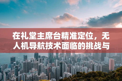 在礼堂主席台精准定位，无人机导航技术面临的挑战与解决方案