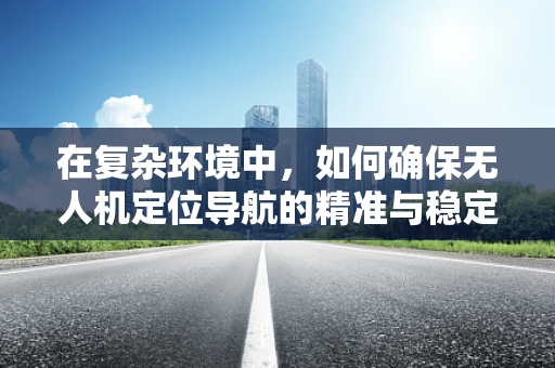 在复杂环境中，如何确保无人机定位导航的精准与稳定？