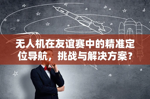 无人机在友谊赛中的精准定位导航，挑战与解决方案？