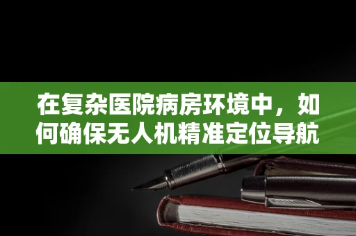 在复杂医院病房环境中，如何确保无人机精准定位导航？