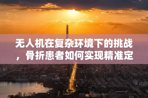 无人机在复杂环境下的挑战，骨折患者如何实现精准定位导航？