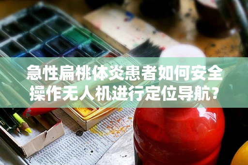 急性扁桃体炎患者如何安全操作无人机进行定位导航？