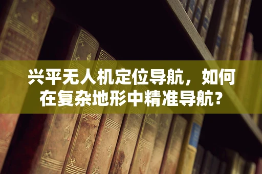 兴平无人机定位导航，如何在复杂地形中精准导航？
