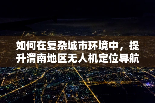 如何在复杂城市环境中，提升渭南地区无人机定位导航的准确性？