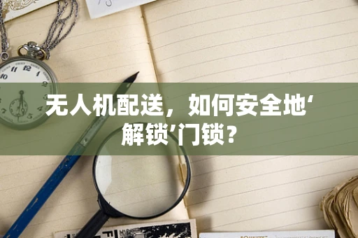 无人机配送，如何安全地‘解锁’门锁？