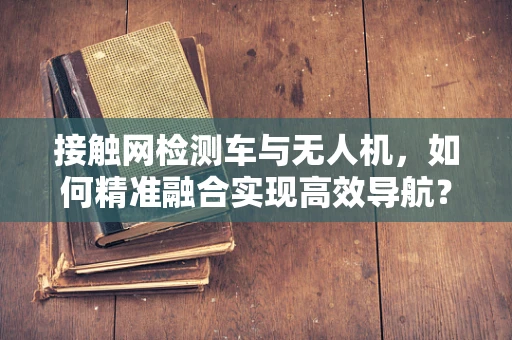 接触网检测车与无人机，如何精准融合实现高效导航？