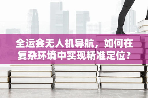 全运会无人机导航，如何在复杂环境中实现精准定位？