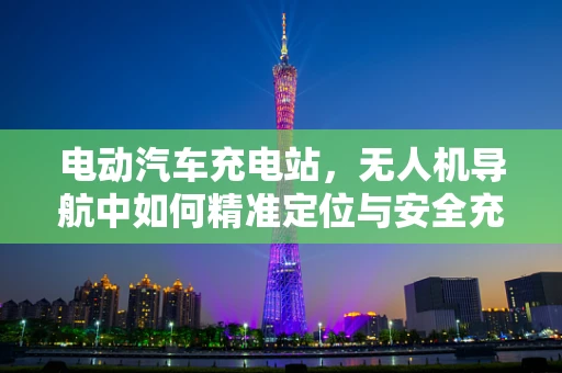 电动汽车充电站，无人机导航中如何精准定位与安全充电？
