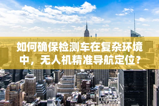 如何确保检测车在复杂环境中，无人机精准导航定位？