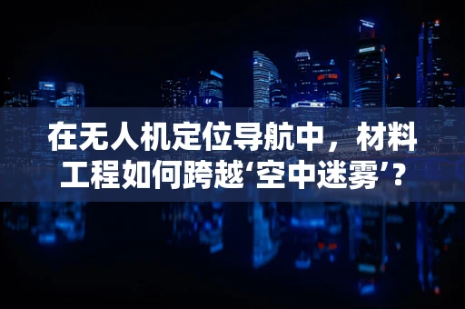 在无人机定位导航中，材料工程如何跨越‘空中迷雾’？