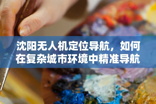 沈阳无人机定位导航，如何在复杂城市环境中精准导航？