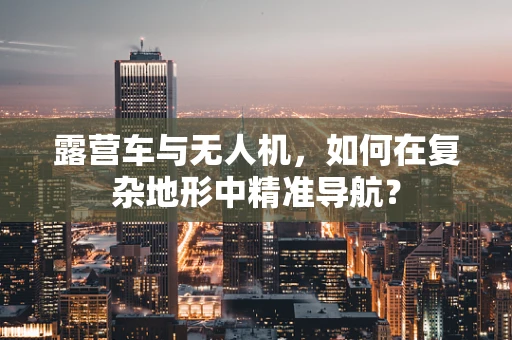 露营车与无人机，如何在复杂地形中精准导航？