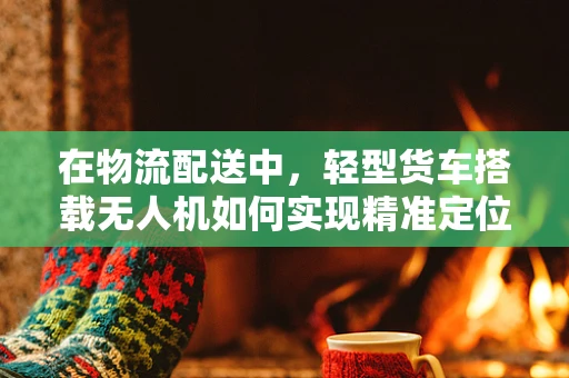 在物流配送中，轻型货车搭载无人机如何实现精准定位导航？