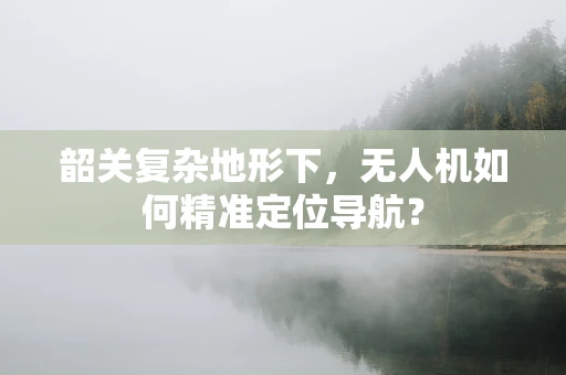 韶关复杂地形下，无人机如何精准定位导航？
