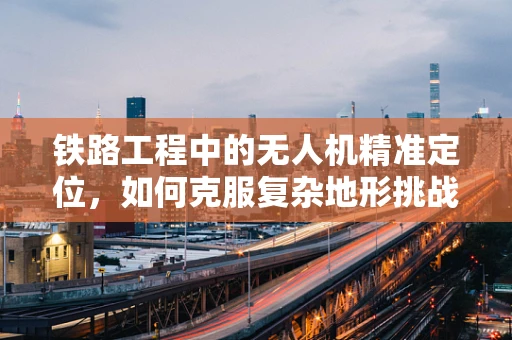 铁路工程中的无人机精准定位，如何克服复杂地形挑战？