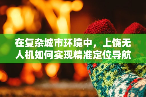 在复杂城市环境中，上饶无人机如何实现精准定位导航？