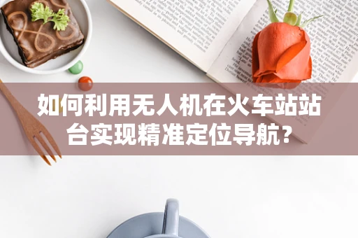 如何利用无人机在火车站站台实现精准定位导航？