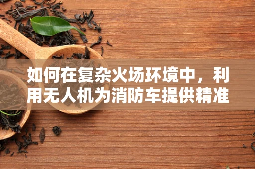 如何在复杂火场环境中，利用无人机为消防车提供精准定位导航？